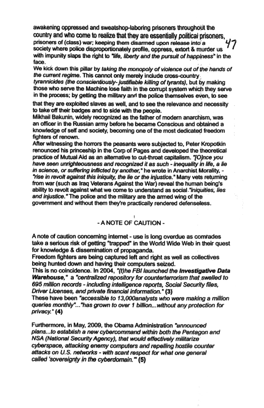 ‘awakening oppressed and swealshop-laboring prisoners throughout the counity and who come o realze tht ey re essentaly poica prisoess, prsoners of (dlase) war: koeing i darmed vpon raasseirios 47 Socly ha poco Geproporionall raie oppress, exr & mure s zmuwmmmaﬁ.mwmwdw’mw  We kick down this pilr by taking tho monopoly o violence out of the hands of 1o curan ropime. i cannol oy merlyincucecoss-cniy hrannicides (ihe conscientously-ustlabio kilng of tyrants), but by making those who serve the Machine iose fathin the comupt system which they serve in the process; by getting the miltary and the poiice themseives even, io see thatthey aro exploied slaves as well and 10 see the relevance and necessity ‘o lake of their badges and o side wit the people. Wikhail Bakurin, widely recognized s the father of modern anarchism, was an offcr in the Russian army beforo he became Conscious and oblained a Knowledge of selland society, becoming one of e most dedicated freedom fghters ofrenown. Afer winessing the horrors the peasants were subjected to, Peter Kropotkin renounced his prinoeship in the Corp of Pages and dsveloped the theorstical praciion of Mutual Ald 8 an allemaiive to ut-troat capitalism. TOJnce you have seen unrghteousness and rocognized it as such - inequality in fo, a o in science, orsuffring inficted by another,* he wrote in Anarchist Morait, - se i revolt against i iniquty, the e or the Injustice.” Many vets reuring rom ver (such s Iraq Veterans Against the War) reveal the human being’s abilty o revolt against what we come lo understand as social. niquitios, los ‘and injustice.” The poiioe and the miltary are the amned wing of the ovemment and without them they’e praciicaly rendared defenseless.  ~ANOTE OF CAUTION -  Anote of caution concerming intermet - use i long overdue as comrades take a serious risk of geting “rapped” i the World Wide Web in their quest for knowlodge & dissemination of propaganda.  Freedom fighters are being captured lft and rght as well as collecives being hunted down and having their computers seized.  “This is no coincidence. In 2004, *(he FBI launched the Investigative Data Warshouse," a “centralized ropository for countertorrorism that swelled to 695 millon records - including inteligence reports, Social Socurity fles, Driver Licenses, and private financial information.* (3)  These have been “accessible {0 13,000analysts who were making a million o oy s grown oo 1l ay prtecton o privacy.* (4  Furthermors, in May, 2009, the Obama Administration “announced plans...o estabish a new cybercommand wihin both the Pontagon and NSA (National Security Agency), that would effectively miltarize  , attacking enemy computers and repeliing hostie counter attacks on U.S. networks - with scant respect for whal one genoral callod ‘soversigniy in the cyberdomain. ™ (5) 
